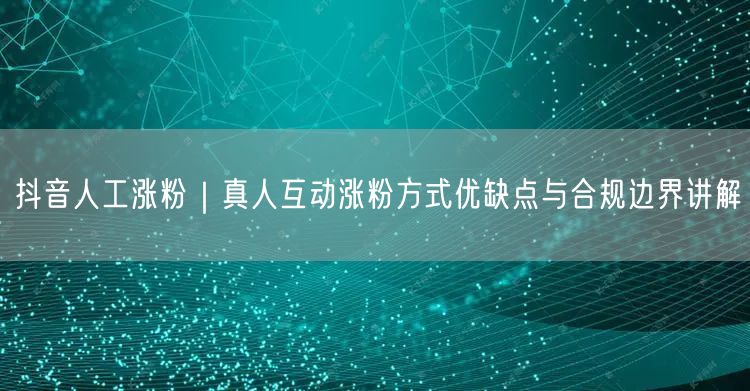 抖音人工涨粉与真人互动：优缺点、合规及避坑指南