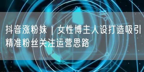 抖音涨粉秘籍：女性博主人设打造引精准粉丝运营思路