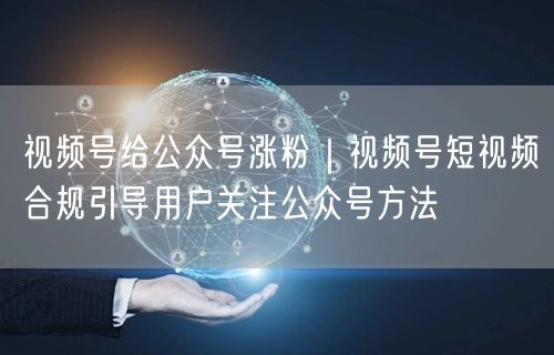 视频号涨粉新招：短视频合规引流，联动公众号增粉