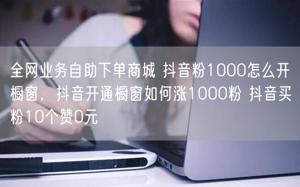 全网业务自助下单商城 抖音粉1000怎么开橱窗，抖音开通橱窗如何涨1000粉 抖音买粉10个赞0元