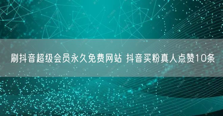 刷抖音超级会员永久免费网站 抖音买粉真人点赞10条