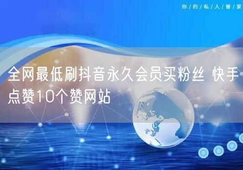 全网最低刷抖音永久会员买粉丝 快手点赞10个赞网站