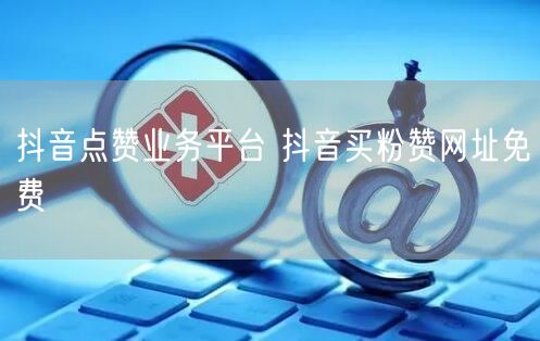 抖音点赞业务平台 抖音买粉赞网址免费