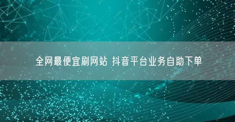 全网最便宜刷网站 抖音平台业务自助下单