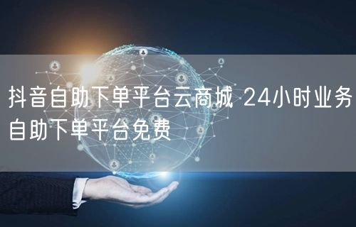 抖音自助下单平台云商城 24小时业务自助下单平台免费