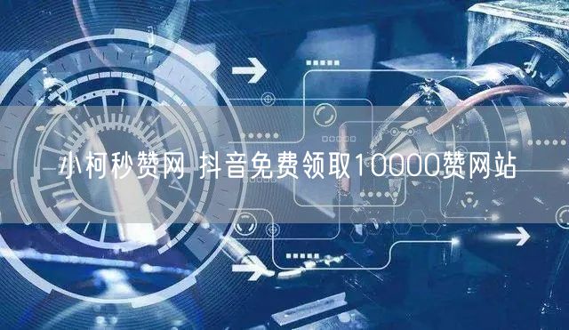 小柯秒赞网 抖音免费领取10000赞网站