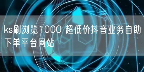 ks刷浏览1000 超低价抖音业务自助下单平台网站