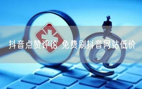 抖音点赞评论 免费刷抖音网站低价