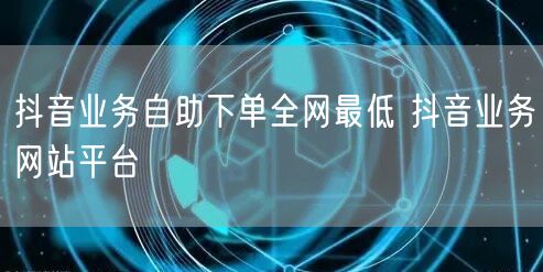 抖音业务自助下单全网最低 抖音业务网站平台