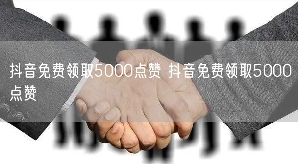抖音免费领取5000点赞 抖音免费领取5000点赞