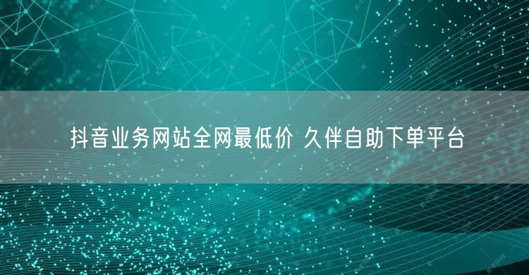抖音业务网站全网最低价 久伴自助下单平台
