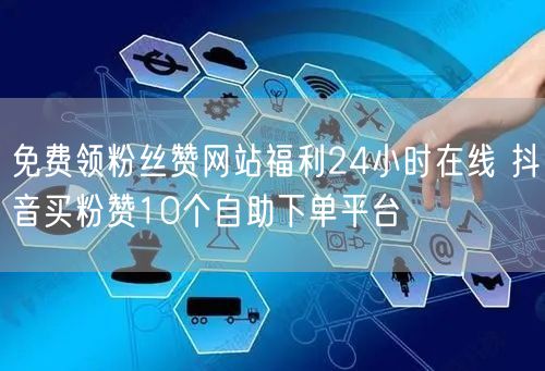 免费领粉丝赞网站福利24小时在线 抖音买粉赞10个自助下单平台