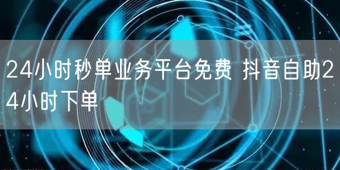24小时秒单业务平台免费 抖音自助24小时下单
