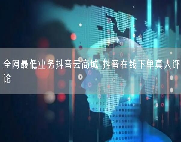 全网最低业务抖音云商城 抖音在线下单真人评论