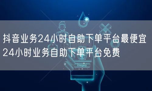 抖音业务24小时自助下单平台最便宜 24小时业务自助下单平台免费