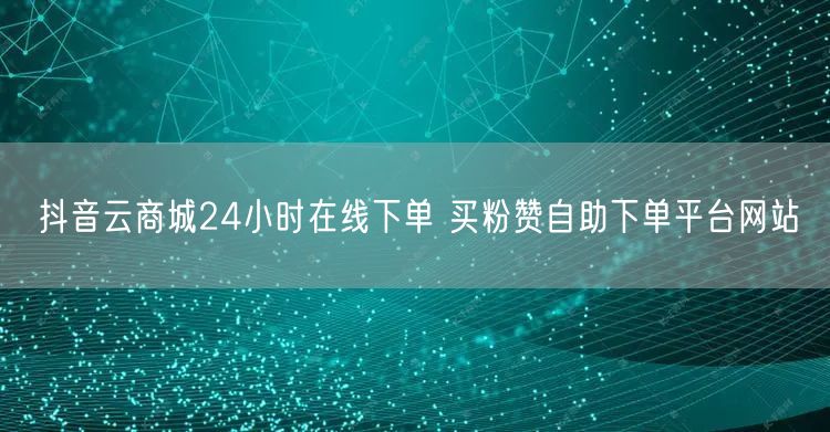 抖音云商城24小时在线下单 买粉赞自助下单平台网站