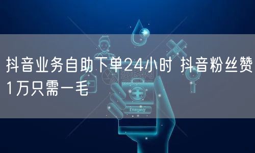 抖音业务自助下单24小时 抖音粉丝赞1万只需一毛