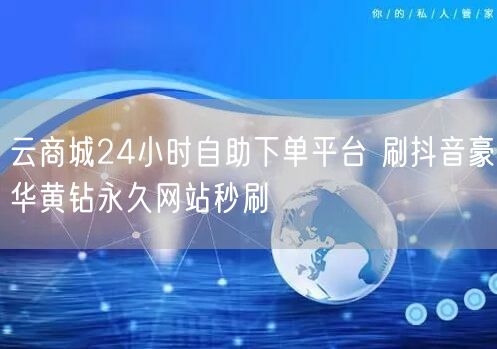云商城24小时自助下单平台 刷抖音豪华黄钻永久网站秒刷