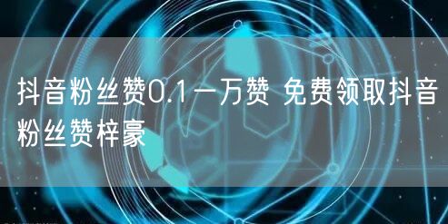 抖音粉丝赞0.1一万赞 免费领取抖音粉丝赞梓豪