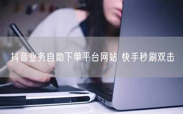 抖音业务自助下单平台网站 快手秒刷双击