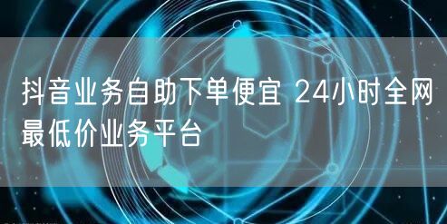 抖音业务自助下单便宜 24小时全网最低价业务平台