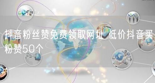 抖音粉丝赞免费领取网址 低价抖音买粉赞50个