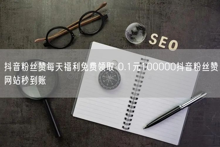 抖音粉丝赞每天福利免费领取 0.1元100000抖音粉丝赞网站秒到账