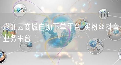 彩虹云商城自助下单平台 买粉丝抖音业务平台