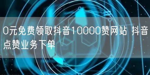 0元免费领取抖音10000赞网站 抖音点赞业务下单