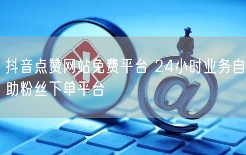 抖音点赞网站免费平台 24小时业务自助粉丝下单平台