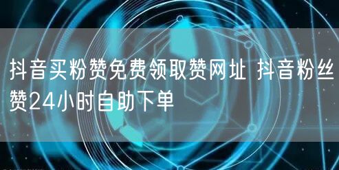 抖音买粉赞免费领取赞网址 抖音粉丝赞24小时自助下单