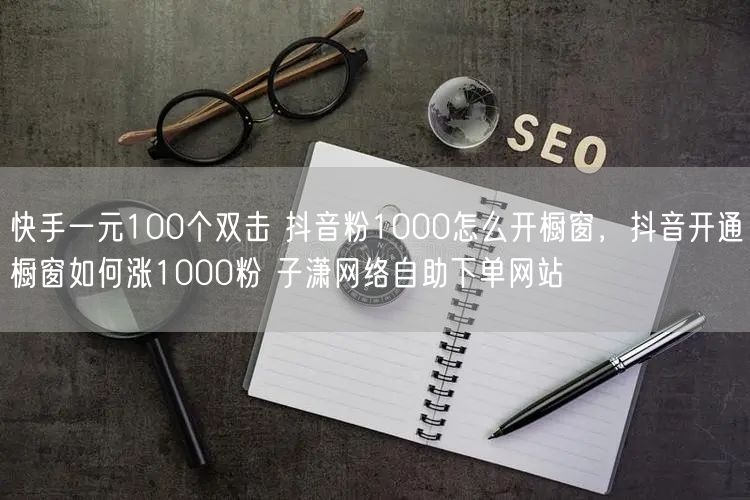 快手一元100个双击 抖音粉1000怎么开橱窗，抖音开通橱窗如何涨1000粉 子潇网络自助下单网站