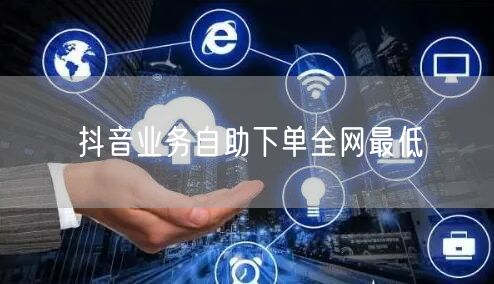 抖音业务自助下单全网最低