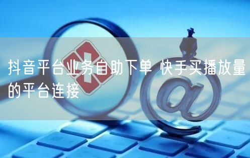 抖音平台业务自助下单 快手买播放量的平台连接