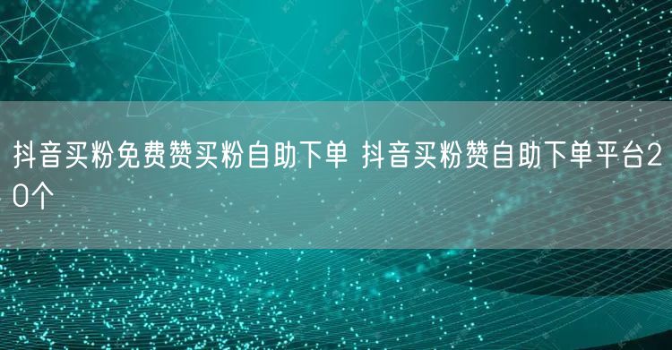 抖音买粉免费赞买粉自助下单 抖音买粉赞自助下单平台20个