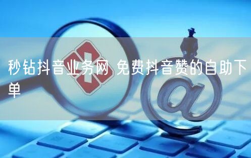 秒钻抖音业务网 免费抖音赞的自助下单