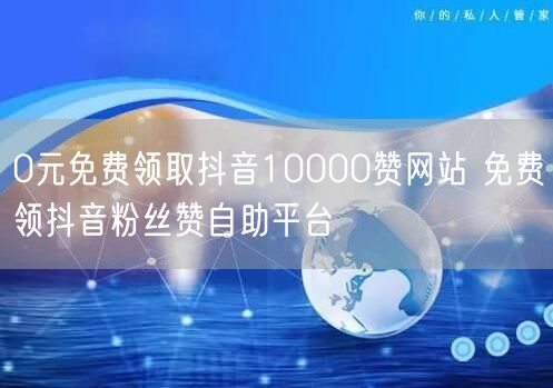 0元免费领取抖音10000赞网站 免费领抖音粉丝赞自助平台