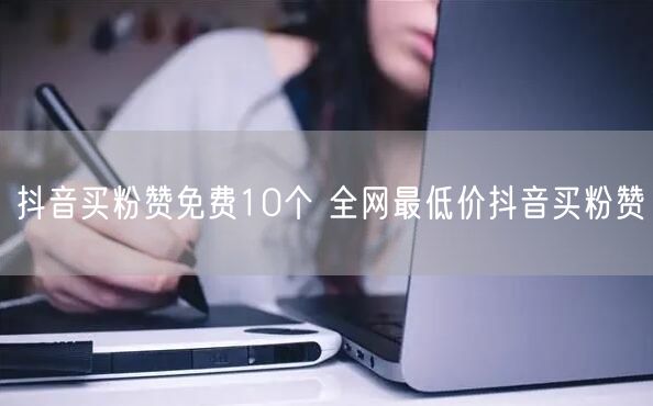 抖音买粉赞免费10个 全网最低价抖音买粉赞