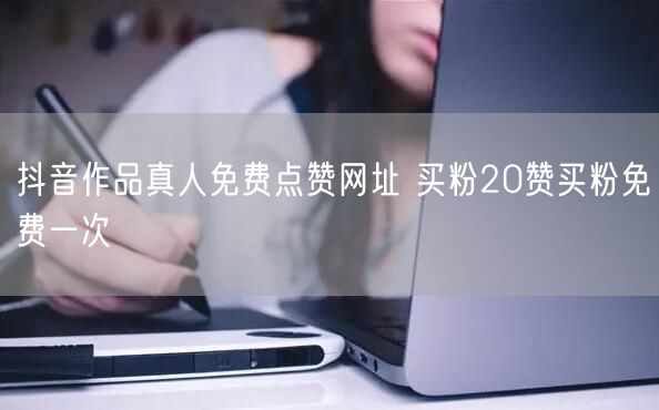 抖音作品真人免费点赞网址 买粉20赞买粉免费一次