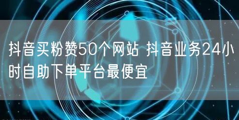 抖音买粉赞50个网站 抖音业务24小时自助下单平台最便宜