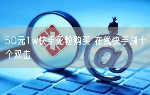 50元1w快手死粉购买 在线快手刷十个双击