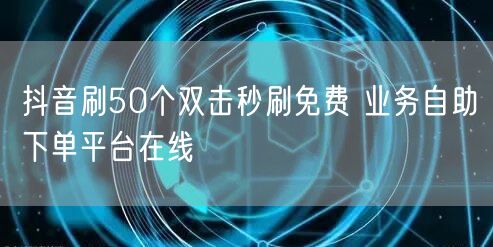 抖音刷50个双击秒刷免费 业务自助下单平台在线