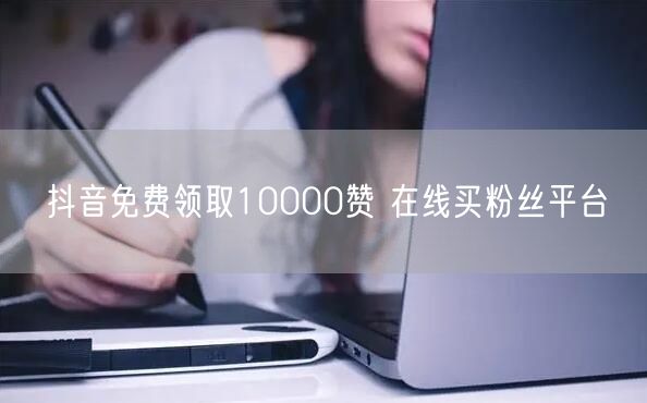 抖音免费领取10000赞 在线买粉丝平台