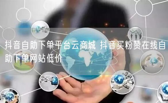 抖音自助下单平台云商城 抖音买粉赞在线自助下单网站低价