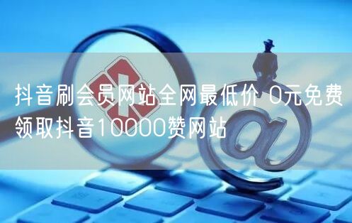 抖音刷会员网站全网最低价 0元免费领取抖音10000赞网站