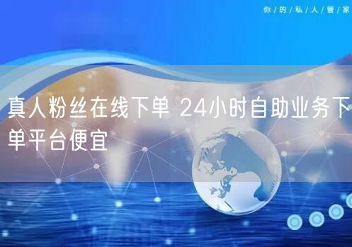 真人粉丝在线下单 24小时自助业务下单平台便宜