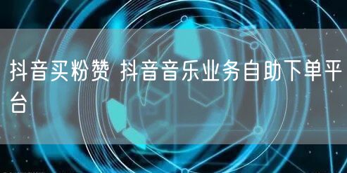 抖音买粉赞 抖音音乐业务自助下单平台