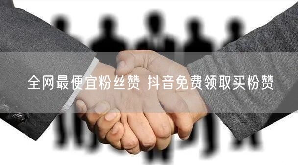 全网最便宜粉丝赞 抖音免费领取买粉赞