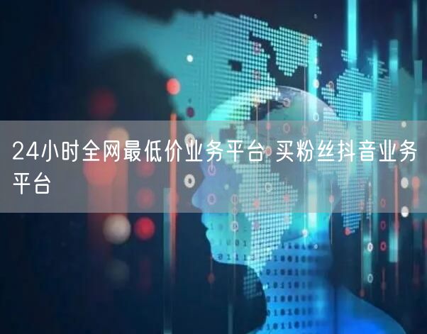 24小时全网最低价业务平台 买粉丝抖音业务平台