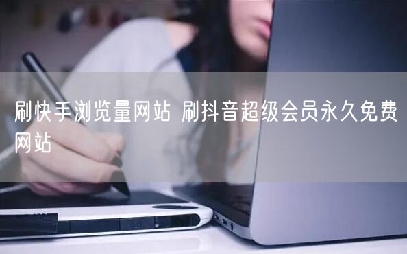 刷快手浏览量网站 刷抖音超级会员永久免费网站